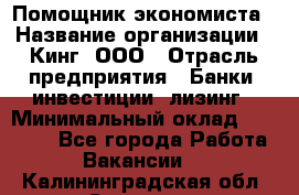 Помощник экономиста › Название организации ­ Кинг, ООО › Отрасль предприятия ­ Банки, инвестиции, лизинг › Минимальный оклад ­ 25 000 - Все города Работа » Вакансии   . Калининградская обл.,Советск г.